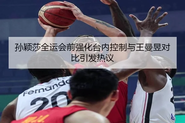 孙颖莎全运会前强化台内控制与王曼昱对比引发热议