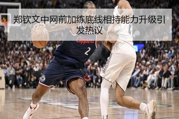 郑钦文中网前加练底线相持能力升级引发热议