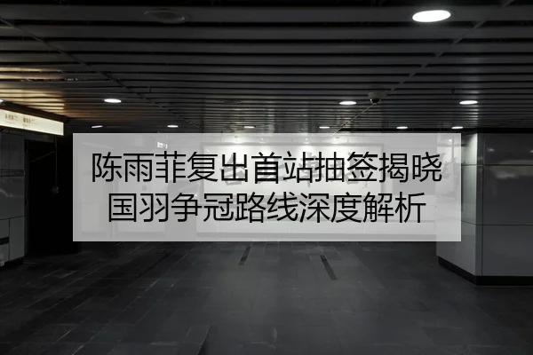 陈雨菲复出首站抽签揭晓 国羽争冠路线深度解析