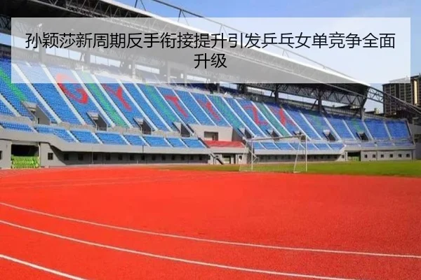 孙颖莎新周期反手衔接提升引发乒乓女单竞争全面升级